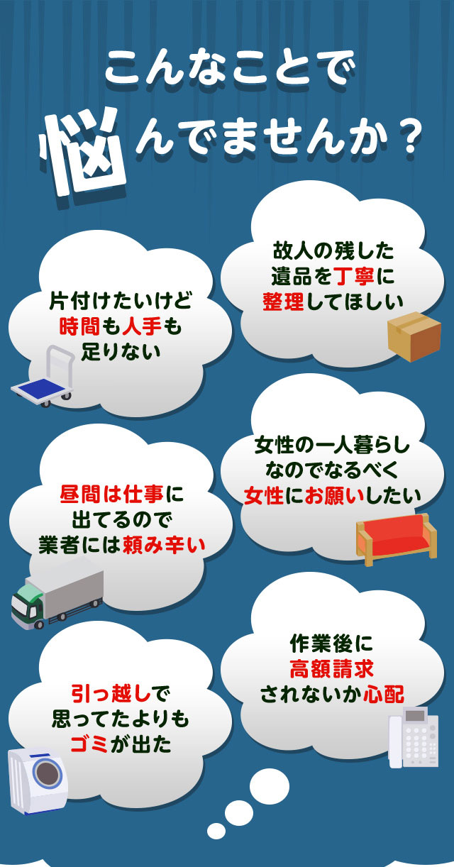 こんなお悩みがあれば不用品回収キラキらっこ栃木にお任せ下さい。片付けしたいけど時間や人手が足りなくて困っている。個人が残した遺品などを丁寧に整理してほしい。仕事が忙しくてなかなか業者さんに頼みずらい。女性の一人暮らしなのでなるだけ女性スタッフにお願いしたい。引っ越しで思っていた以上にゴミが出て困っている。作業後に高額請求されないか不安で依頼できない。