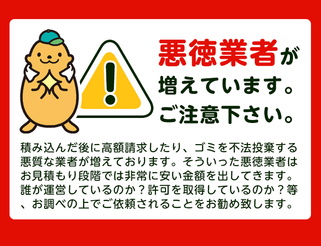 【注意】悪徳業者が近年増加していますのでご注意下さい。積み込んだ後に高額請求したり、ごみを不法投棄する悪質な業者が増えております。そういった悪徳業者はお見積り段階では非常に安い金額をだしてきます。誰が運営しているか？一般廃棄物の許可を取得しているか？をお調べの上でご依頼されることをおすすめします。