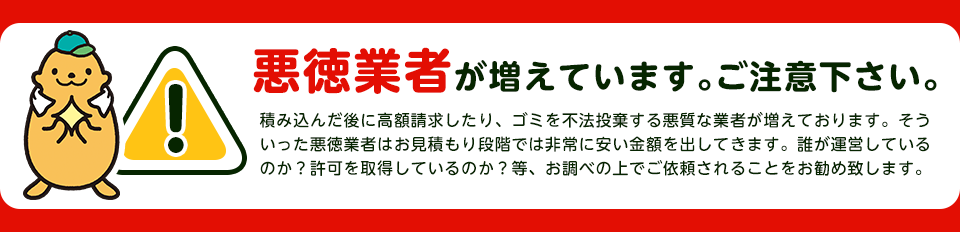 【注意】悪徳業者が近年増加していますのでご注意下さい。積み込んだ後に高額請求したり、ごみを不法投棄する悪質な業者が増えております。そういった悪徳業者はお見積り段階では非常に安い金額をだしてきます。誰が運営しているか？一般廃棄物の許可を取得しているか？をお調べの上でご依頼されることをおすすめします。