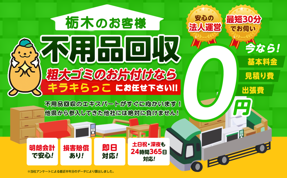 栃木のお客様は不用品回収キラキらっこ栃木にお任せ下さい！粗大ごみのお片付けもお任せ下さい。不用品回収のエキスパートたちが最短30分でお伺いいたします！他の県から参入してきた他社様には絶対に負けません！安心の法人運営で今なら基本料金・見積もり費・出張費が無料！！明朗会計で安心・損害賠償・即日対応・土日祝・深夜・24時間365日対応